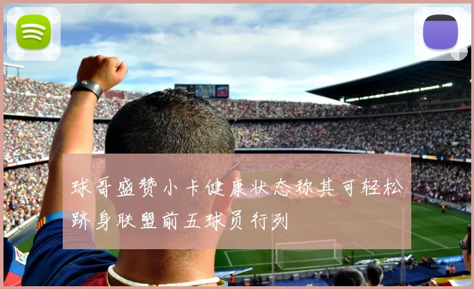 球哥盛赞小卡健康状态称其可轻松跻身联盟前五球员行列