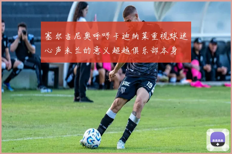 塞尔吉尼奥呼吁卡迪纳莱重视球迷心声米兰的意义超越俱乐部本身