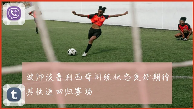 波帅谈普利西奇训练状态良好期待其快速回归赛场