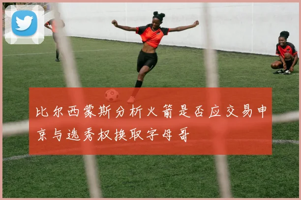比尔西蒙斯分析火箭是否应交易申京与选秀权换取字母哥