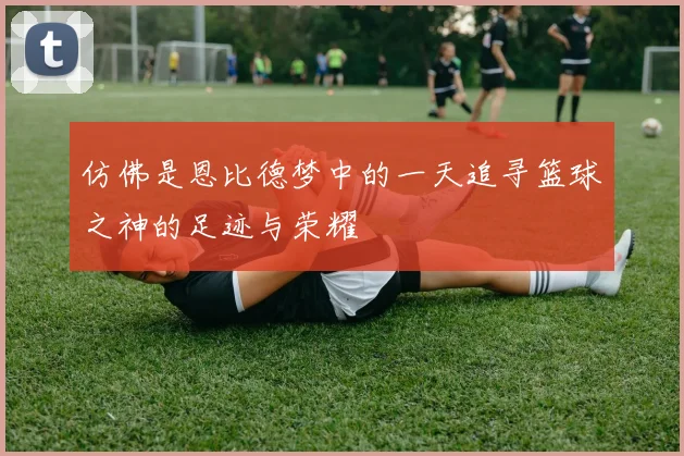 仿佛是恩比德梦中的一天追寻篮球之神的足迹与荣耀