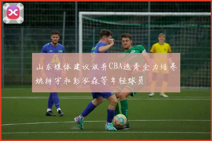 山东媒体建议放弃CBA选秀全力培养姚柯宇和彭泓森等年轻球员