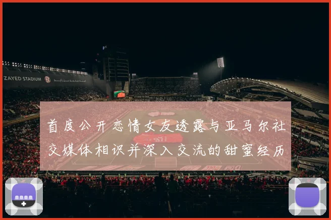 首度公开恋情女友透露与亚马尔社交媒体相识并深入交流的甜蜜经历