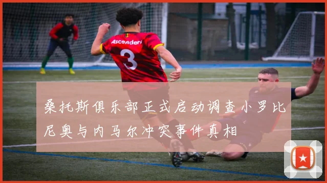 桑托斯俱乐部正式启动调查小罗比尼奥与内马尔冲突事件真相