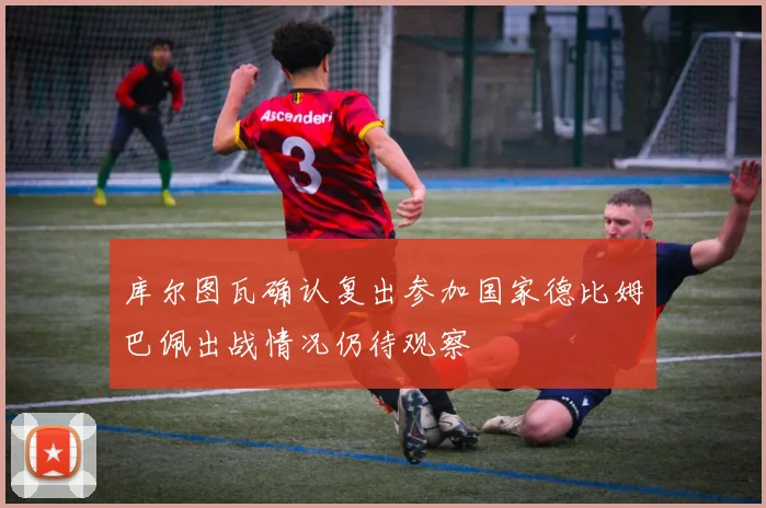 库尔图瓦确认复出参加国家德比姆巴佩出战情况仍待观察