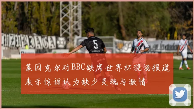 莱因克尔对BBC缺席世界杯现场报道表示惊讶认为缺少灵魂与激情