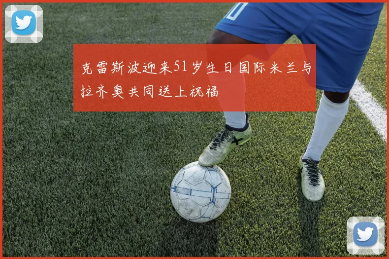 克雷斯波迎来51岁生日国际米兰与拉齐奥共同送上祝福