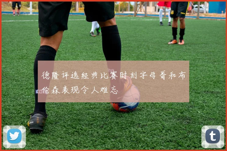 德隆评选经典比赛时刻字母哥和布伦森表现令人难忘