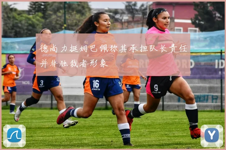 德尚力挺姆巴佩称其承担队长责任并非独裁者形象