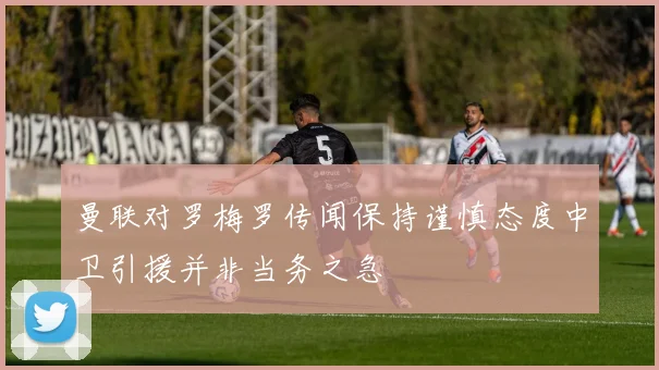 曼联对罗梅罗传闻保持谨慎态度中卫引援并非当务之急