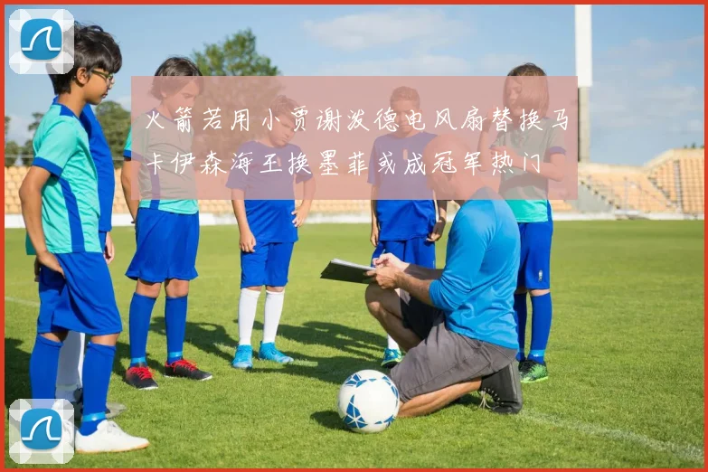 火箭若用小贾谢泼德电风扇替换马卡伊森海王换墨菲或成冠军热门